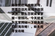 鲅鱼圈赶海攻略游戏,想要在这片海域中收获满满,那么您就需要掌握一些技巧。今天就来为大家揭秘一下鲅鱼圈的赶海攻略!,鲅鱼圈寻宝攻略 鲅鱼圈赶海攻略游戏,想要在这片海域中收获满满,那么您就需要掌握一些技巧。今天就来为大家揭秘一下鲅鱼圈的赶海攻略!,鲅鱼圈寻宝攻略