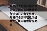 每日打卡游戏攻略亲子游戏，让家人的相处更加愉快！，亲子时光，每日打卡游戏轻松沟通技巧，快乐增进家庭关系!