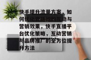 快手提升流量方案,如何优化直播间的互动与营销效果,快手直播平台优化策略,互动营销与品牌推广的全方位提升方法 快手提升流量方案,如何优化直播间的互动与营销效果,快手直播平台优化策略,互动营销与品牌推广的全方位提升方法