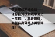 王者荣耀游戏攻略——让你在竞技游戏中更上一层楼！，王者荣耀，如何在高分路上再创辉煌!