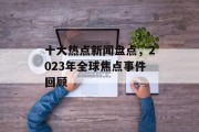 十大热点新闻盘点,2023年全球焦点事件回顾 十大热点新闻盘点,2023年全球焦点事件回顾