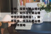 攻略，探索七里山塘的游戏，如何在七里山塘中找到最强阵容？，新手指南，学习七里山塘的战术策略