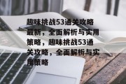 趣味挑战53通关攻略最新,全面解析与实用策略,趣味挑战53通关攻略,全面解析与实用策略 趣味挑战53通关攻略最新,全面解析与实用策略,趣味挑战53通关攻略,全面解析与实用策略