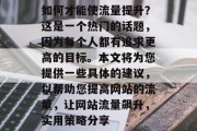 如何才能使流量提升?这是一个热门的话题,因为每个人都有追求更高的目标。本文将为您提供一些具体的建议,以帮助您提高网站的流量,让网站流量飙升,实用策略分享 如何才能使流量提升?这是一个热门的话题,因为每个人都有追求更高的目标。本文将为您提供一些具体的建议,以帮助您提高网站的流量,让网站流量飙升,实用策略分享