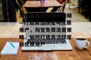 淘宝免费流量提升策略—打造高活跃度与优质用户,淘宝免费流量策略,如何打造高活跃度和优质用户 淘宝免费流量提升策略—打造高活跃度与优质用户,淘宝免费流量策略,如何打造高活跃度和优质用户