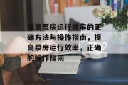 提高泵房运行效率的正确方法与操作指南,提高泵房运行效率,正确的操作指南 提高泵房运行效率的正确方法与操作指南,提高泵房运行效率,正确的操作指南