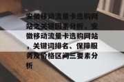 安徽移动流量卡选购网站之关键因素分析,安徽移动流量卡选购网站,关键词排名、保障服务及价格区间三要素分析 安徽移动流量卡选购网站之关键因素分析,安徽移动流量卡选购网站,关键词排名、保障服务及价格区间三要素分析