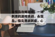永恒岛攻略游戏,一场刺激的游戏挑战,永恒岛,指尖激战到底,心跳加速 永恒岛攻略游戏,一场刺激的游戏挑战,永恒岛,指尖激战到底,心跳加速