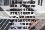SEO(搜索引擎优化)是一种有效的网络营销策略,可以帮助你在搜索引擎中排名更高。以下是几个关键的SEO技巧,帮助你提高你的网站在搜索引擎中的排名。,SEO 基础技巧,如何提高网站排名? SEO(搜索引擎优化)是一种有效的网络营销策略,可以帮助你在搜索引擎中排名更高。以下是几个关键的SEO技巧,帮助你提高你的网站在搜索引擎中的排名。,SEO 基础技巧,如何提高网站排名?