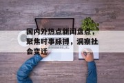 国内外热点新闻盘点,聚焦时事脉搏,洞察社会变迁 国内外热点新闻盘点,聚焦时事脉搏,洞察社会变迁
