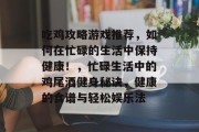 吃鸡攻略游戏推荐,如何在忙碌的生活中保持健康!,忙碌生活中的鸡尾酒健身秘诀,健康的食谱与轻松娱乐法 吃鸡攻略游戏推荐,如何在忙碌的生活中保持健康!,忙碌生活中的鸡尾酒健身秘诀,健康的食谱与轻松娱乐法