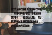 橙光游戏裙下之臣攻略,如何将你提升到顶级高手!,橙光女皇,教你轻松掌握顶级攻略,迈向游戏巅峰! 橙光游戏裙下之臣攻略,如何将你提升到顶级高手!,橙光女皇,教你轻松掌握顶级攻略,迈向游戏巅峰!