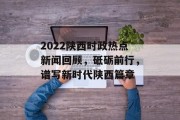 2022陕西时政热点新闻回顾,砥砺前行,谱写新时代陕西篇章 2022陕西时政热点新闻回顾,砥砺前行,谱写新时代陕西篇章