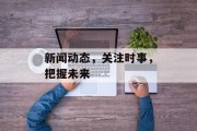 新闻动态,关注时事,把握未来 新闻动态,关注时事,把握未来