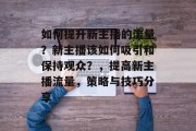 如何提升新主播的流量?新主播该如何吸引和保持观众?,提高新主播流量,策略与技巧分享 如何提升新主播的流量?新主播该如何吸引和保持观众?,提高新主播流量,策略与技巧分享