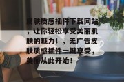 皮肤质感插件下载网站,让你轻松享受美丽肌肤的魅力!,无广告皮肤质感插件一键享受,美丽从此开始! 皮肤质感插件下载网站,让你轻松享受美丽肌肤的魅力!,无广告皮肤质感插件一键享受,美丽从此开始!