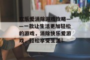 欢乐爱消除游戏攻略——一款让生活更加轻松的游戏,消除快乐爱游戏,轻松享受生活! 欢乐爱消除游戏攻略——一款让生活更加轻松的游戏,消除快乐爱游戏,轻松享受生活!