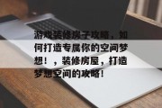 游戏装修房子攻略，如何打造专属你的空间梦想！，装修房屋，打造梦想空间的攻略！