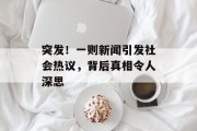 突发!一则新闻引发社会热议,背后真相令人深思 突发!一则新闻引发社会热议,背后真相令人深思