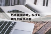 热点新闻游戏,科技与娱乐的完美融合 热点新闻游戏,科技与娱乐的完美融合