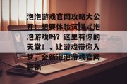 泡泡游戏官网攻略大公开!想要体验沉浸式泡泡游戏吗?这里有你的天堂!,让游戏带你入梦,全新泡泡游戏官网解锁 泡泡游戏官网攻略大公开!想要体验沉浸式泡泡游戏吗?这里有你的天堂!,让游戏带你入梦,全新泡泡游戏官网解锁