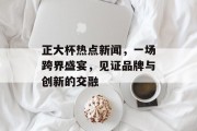 正大杯热点新闻,一场跨界盛宴,见证品牌与创新的交融 正大杯热点新闻,一场跨界盛宴,见证品牌与创新的交融