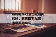 最新时事政治热点新闻综述,聚焦国家发展,洞察国际风云 最新时事政治热点新闻综述,聚焦国家发展,洞察国际风云
