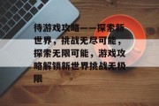待游戏攻略——探索新世界,挑战无尽可能,探索无限可能,游戏攻略解锁新世界挑战无极限 待游戏攻略——探索新世界,挑战无尽可能,探索无限可能,游戏攻略解锁新世界挑战无极限