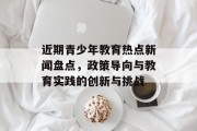 近期青少年教育热点新闻盘点,政策导向与教育实践的创新与挑战 近期青少年教育热点新闻盘点,政策导向与教育实践的创新与挑战