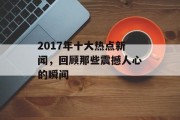 2017年十大热点新闻,回顾那些震撼人心的瞬间 2017年十大热点新闻,回顾那些震撼人心的瞬间