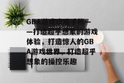 GBA游戏攻略手帐——打造超乎想象的游戏体验,打造惊人的GBA游戏世界,打造超乎想象的操控乐趣 GBA游戏攻略手帐——打造超乎想象的游戏体验,打造惊人的GBA游戏世界,打造超乎想象的操控乐趣