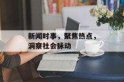 新闻时事,聚焦热点,洞察社会脉动 新闻时事,聚焦热点,洞察社会脉动
