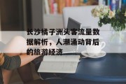 长沙橘子洲头客流量数据解析,人潮涌动背后的旅游经济 长沙橘子洲头客流量数据解析,人潮涌动背后的旅游经济
