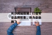 长沙网站搭建,打造专业品牌形象,助力企业腾飞 长沙网站搭建,打造专业品牌形象,助力企业腾飞