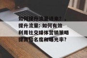 如何提升流量进来?,提升流量: 如何有效利用社交媒体营销策略提高知名度和曝光率? 如何提升流量进来?,提升流量: 如何有效利用社交媒体营销策略提高知名度和曝光率?