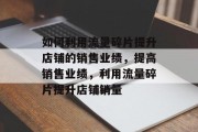 如何利用流量碎片提升店铺的销售业绩,提高销售业绩,利用流量碎片提升店铺销量 如何利用流量碎片提升店铺的销售业绩,提高销售业绩,利用流量碎片提升店铺销量