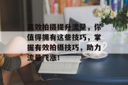 高效拍摄提升流量，你值得拥有这些技巧，掌握有效拍摄技巧，助力流量飞涨！