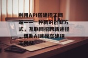 利用API搭建招工网站——一种新的创业方式,互联网招聘新途径,借助AI建模搭建招工网站 利用API搭建招工网站——一种新的创业方式,互联网招聘新途径,借助AI建模搭建招工网站