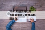 2022年经济时政热点新闻盘点,挑战与机遇并存 2022年经济时政热点新闻盘点,挑战与机遇并存