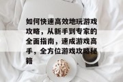 如何快速高效地玩游戏攻略,从新手到专家的全面指南,速成游戏高手,全方位游戏攻略秘籍 如何快速高效地玩游戏攻略,从新手到专家的全面指南,速成游戏高手,全方位游戏攻略秘籍