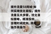 提升流量58同城-如何实现优化目标,提升流量五大步骤,优化目标策略,精准投放, 合理时间定向, 简单操作易操作 提升流量58同城-如何实现优化目标,提升流量五大步骤,优化目标策略,精准投放, 合理时间定向, 简单操作易操作