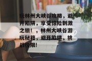 玩林州大峡谷攻略，避开陷阱，享受惊险刺激之旅！，林州大峡谷游玩秘籍，避开陷阱，挑战极限!