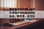 雾世界游戏攻略,如何在游戏中体验最极致的挑战,雾世界,全方位挑战策略秘籍 雾世界游戏攻略,如何在游戏中体验最极致的挑战,雾世界,全方位挑战策略秘籍
