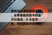 游戏狂热者的极致攻略,从零基础到高手的全方位指南,0-小白攻略,新手到高手全攻略 游戏狂热者的极致攻略,从零基础到高手的全方位指南,0-小白攻略,新手到高手全攻略