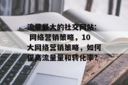 流量最大的社交网站: 网络营销策略,10大网络营销策略,如何提高流量量和转化率? 流量最大的社交网站: 网络营销策略,10大网络营销策略,如何提高流量量和转化率?