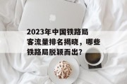 2023年中国铁路局客流量排名揭晓,哪些铁路局脱颖而出? 2023年中国铁路局客流量排名揭晓,哪些铁路局脱颖而出?