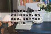 废水提升器，提高生产效率的关键设备，废水提升器，提升生产效率的核心工具