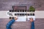 破解网站流量密码的技巧,如何破解网站流量密码? 破解网站流量密码的技巧,如何破解网站流量密码?