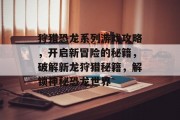 狩猎恐龙系列游戏攻略,开启新冒险的秘籍,破解新龙狩猎秘籍,解锁神秘恐龙世界 狩猎恐龙系列游戏攻略,开启新冒险的秘籍,破解新龙狩猎秘籍,解锁神秘恐龙世界