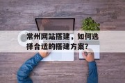 常州网站搭建，如何选择合适的搭建方案？